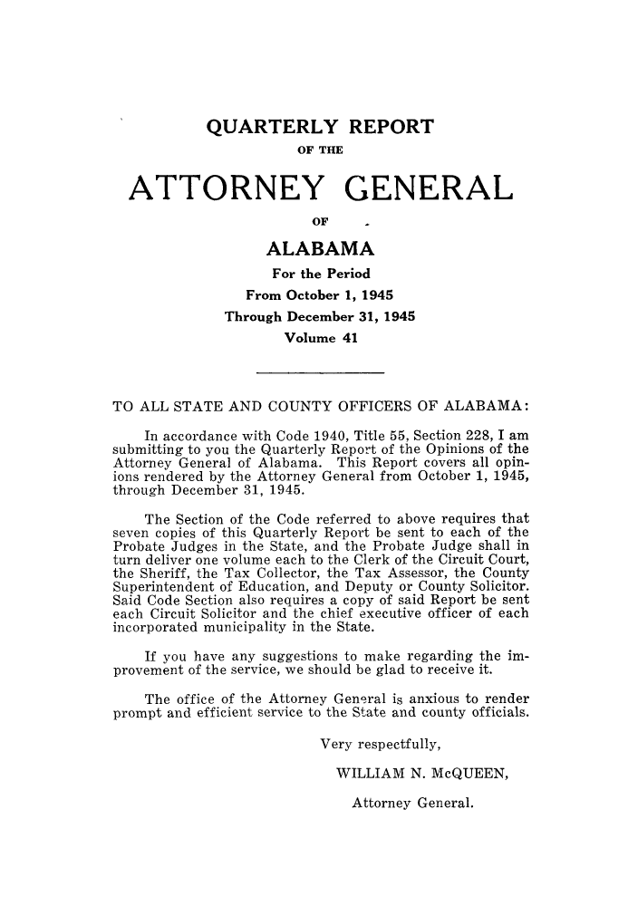 handle is hein.sag/sagal0177 and id is 1 raw text is: QUARTERLY REPORT
OF THE
ATTORNEY GENERAL
OF
ALABAMA
For the Period
From October 1, 1945
Through December 31, 1945
Volume 41
TO ALL STATE AND COUNTY OFFICERS OF ALABAMA:
In accordance with Code 1940, Title 55, Section 228, I am
submitting to you the Quarterly Report of the Opinions of the
Attorney General of Alabama. This Report covers all opin-
ions rendered by the Attorney General from October 1, 1945,
through December 31, 1945.
The Section of the Code referred to above requires that
seven copies of this Quarterly Report be sent to each of the
Probate Judges in the State, and the Probate Judge shall in
turn deliver one volume each to the Clerk of the Circuit Court,
the Sheriff, the Tax Collector, the Tax Assessor, the County
Superintendent of Education, and Deputy or County Solicitor.
Said Code Section also requires a copy of said Report be sent
each Circuit Solicitor and the chief executive officer of each
incorporated municipality in the State.
If you have any suggestions to make regarding the im-
provement of the service, we should be glad to receive it.
The office of the Attorney General is anxious to render
prompt and efficient service to the State and county officials.
Very respectfully,
WILLIAM N. McQUEEN,

Attorney General.



