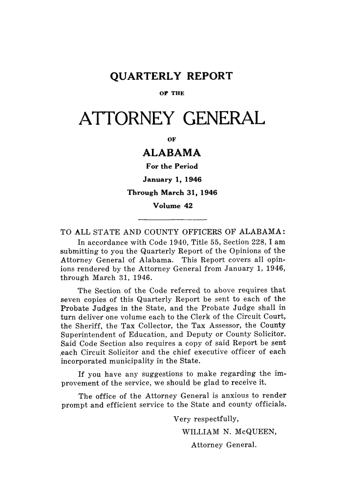 handle is hein.sag/sagal0178 and id is 1 raw text is: QUARTERLY REPORT
OF THE
ATTORNEY GENERAL
OF
ALABAMA
For the Period
January 1, 1946
Through March 31, 1946
Volume 42
TO ALL STATE AND COUNTY OFFICERS OF ALABAMA:
In accordance with Code 1940, Title 55, Section 228, I am
submitting to you the Quarterly Report of the Opinions of the
Attorney General of Alabama. This Report covers all opin-
ions rendered by the Attorney General from January 1, 1946,
through March 31, 1946.
The Section of the Code referred to above requires that
seven copies of this Quarterly Report be sent to each of the
Probate Judges in the State, and the Probate Judge shall in
turn deliver one volume each to the Clerk of the Circuit Court,
the Sheriff, the Tax Collector, the Tax Assessor, the County
Superintendent of Education, and Deputy or County Solicitor.
Said Code Section also requires a copy of said Report be sent
,each Circuit Solicitor and the chief executive officer of each
incorporated municipality in the State.
If you have any suggestions to make regarding the im-
provement of the service, we should be glad to receive it.
The office of the Attorney General is anxious to render
prompt and efficient service to the State and county officials.
Very respectfully,
WILLIAM N. McQUEEN,
Attorney General.


