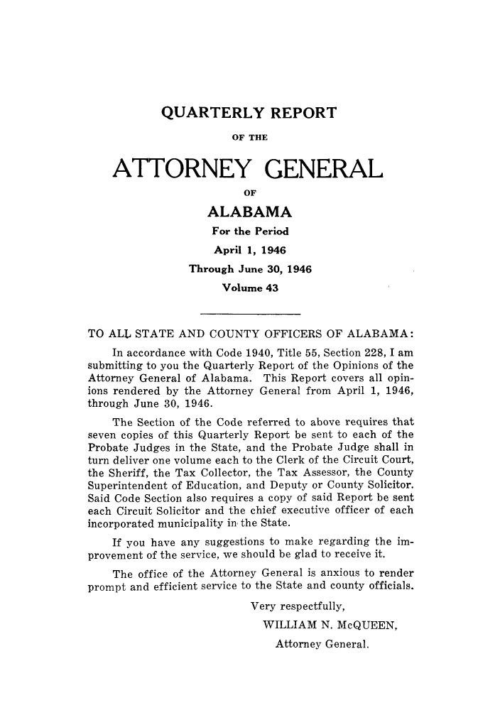 handle is hein.sag/sagal0179 and id is 1 raw text is: QUARTERLY REPORT
OF THE
ATTORNEY GENERAL
OF
ALABAMA
For the Period
April 1, 1946
Through June 30, 1946
Volume 43
TO ALL STATE AND COUNTY OFFICERS OF ALABAMA:
In accordance with Code 1940, Title 55, Section 228, I am
submitting to you the Quarterly Report of the Opinions of the
Attorney General of Alabama. This Report covers all opin-
ions rendered by the Attorney General from April 1, 1946,
through June 30, 1946.
The Section of the Code referred to above requires that
seven copies of this Quarterly Report be sent to each of the
Probate Judges in the State, and the Probate Judge shall in
turn deliver one volume each to the Clerk of the Circuit Court,
the Sheriff, the Tax Collector, the Tax Assessor, the County
Superintendent of Education, and Deputy or County Solicitor.
Said Code Section also requires a copy of said Report be sent
each Circuit Solicitor and the chief executive officer of each
incorporated municipality in the State.
If you have any suggestions to make regarding the im-
provement of the service, we should be glad to receive it.
The office of the Attorney General is anxious to render
prompt and efficient service to the State and county officials.
Very respectfully,
WILLIAM N. McQUEEN,
Attorney General.



