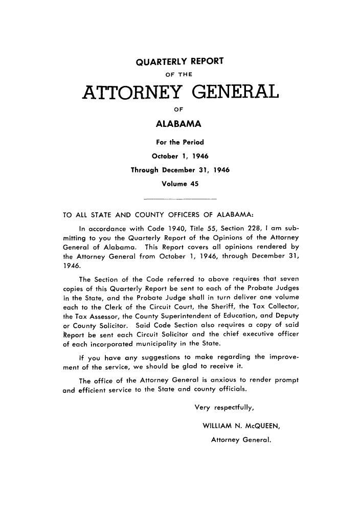 handle is hein.sag/sagal0181 and id is 1 raw text is: QUARTERLY REPORT
OF THE
ATTORNEY GENERAL
OF
ALABAMA
For the Period
October 1, 1946
Through December 31, 1946
Volume 45
TO ALL STATE AND COUNTY OFFICERS OF ALABAMA:
In accordance with Code 1940, Title 55, Section 228, I am sub-
mitting to you the Quarterly Report of the Opinions of the Attorney
General of Alabama. This Report covers all opinions rendered by
the Attorney General from October 1, 1946, through December 31,
1946.
The Section of the Code referred to above requires that seven
copies of this Quarterly Report be sent to each of the Probate Judges
in the State, and the Probate Judge shall in turn deliver one volume
each to the Clerk of the Circuit Court, the Sheriff, the Tax Collector,
the Tax Assessor, the County Superintendent of Education, and Deputy
or County Solicitor. Said Code Section also requires a copy of said
Report be sent each Circuit Solicitor and the chief executive officer
of each incorporated municipality in the State.
If you have any suggestions to make regarding the improve-
ment of the service, we should be glad to receive it.
The office of the Attorney General is anxious to render prompt
and efficient service to the State and county officials.
Very respectfully,
WILLIAM N. McQUEEN,

Attorney General.


