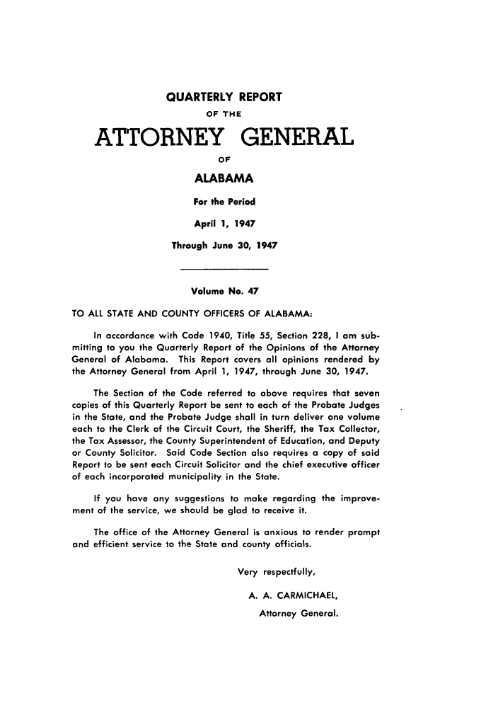 handle is hein.sag/sagal0183 and id is 1 raw text is: QUARTERLY REPORT
OF THE
ATTORNEY GENERAL
OF
ALABAMA
For the Period
April 1, 1947
Through June 30, 1947
Volume No. 47
TO ALL STATE AND COUNTY OFFICERS OF ALABAMA:
In accordance with Code 1940, Title 55, Section 228, I am sub-
mitting to you the Quarterly Report of the Opinions of the Attorney
General of Alabama. This Report covers all opinions rendered by
the Attorney General from April 1, 1947, through June 30, 1947.
The Section of the Code referred to above requires that seven
copies of this Quarterly Report be sent to each of the Probate Judges
in the State, and the Probate Judge shall in turn deliver one volume
each to the Clerk of the Circuit Court, the Sheriff, the Tax Collector,
the Tax Assessor, the County Superintendent of Education, and Deputy
or County Solicitor. Said Code Section also requires a copy of said
Report to be sent each Circuit Solicitor and the chief executive officer
of each incorporated municipality in the State.
If you have any suggestions to make regarding the improve-
ment of the service, we should be glad to receive it.
The office of the Attorney General is anxious to render prompt
and efficient service to the State and county officials.
Very respectfully,
A. A. CARMICHAEL,
Attorney General.


