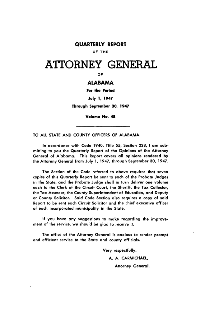 handle is hein.sag/sagal0184 and id is 1 raw text is: QUARTERLY REPORT
OF THE
ATTORNEY GENERAL
OF
ALABAMA
For the Period
July 1, 1947
Through September 30, 1947
Volume No. 48
TO ALL STATE AND COUNTY OFFICERS OF ALABAMA:
In accordance with Code 1940, Title 55, Section 228, I am sub-
mitting to you the Quarterly Report of the Opinions of the Attorney
General of Alabama. This Report covers all opinions rendered by
the Attoreny General from July 1, 1947, through September 30, 1947.
The Section of the Code referred to above requires that seven
copies of this Quarterly Report be sent to each of the Probate Judges
in the State, and the Probate Judge shall in turn deliver one volume
each to the Clerk of the Circuit Court, the Sheriff, the Tax Collector,
the Tax Assessor, the County Superintendent of Educati6n, and Deputy
or County Solicitor. Said Code Section also requires a copy of said
Report to be sent each Circuit Solicitor and the chief executive officer
of each incorporated municipality in the State.
If you have any suggestions to make regarding the improve-
ment of the service, we should be glad to receive it.
The office of the Attorney General is anxious to render prompt
and efficient service to the State and county officials.
Very respectfully,
A. A. CARMICHAEL,
Attorney General.


