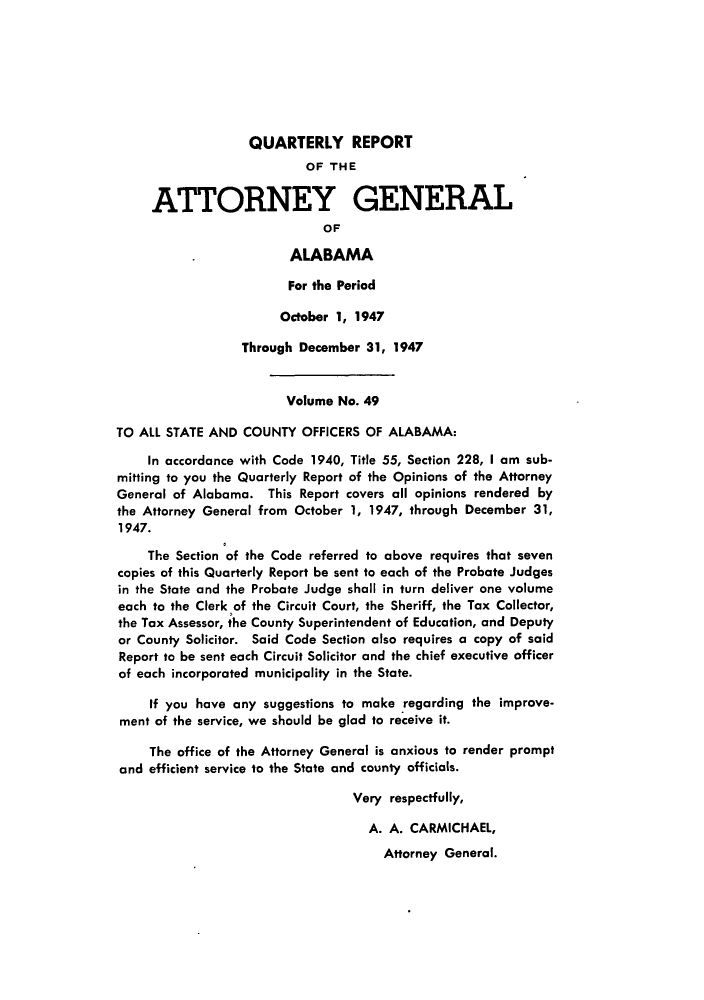 handle is hein.sag/sagal0185 and id is 1 raw text is: QUARTERLY REPORT
OF THE
ATTORNEY GENERAL
OF
ALABAMA
For the Period
October 1, 1947
Through December 31, 1947
Volume No. 49
TO ALL STATE AND COUNTY OFFICERS OF ALABAMA:
In accordance with Code 1940, Title 55, Section 228, I am sub-
mitting to you the Quarterly Report of the Opinions of the Attorney
General of Alabama. This Report covers all opinions rendered by
the Attorney General from October 1, 1947, through December 31,
1947.
The Section of the Code referred to above requires that seven
copies of this Quarterly Report be sent to each of the Probate Judges
in the State and the Probate Judge shall in turn deliver one volume
each to the Clerk of the Circuit Court, the Sheriff, the Tax Collector,
the Tax Assessor, the County Superintendent of Education, and Deputy
or County Solicitor. Said Code Section also requires a copy of said
Report to be sent each Circuit Solicitor and the chief executive officer
of each incorporated municipality in the State.
If you have any suggestions to make regarding the improve-
ment of the service, we should be glad to receive it.
The office of the Attorney General is anxious to render prompt
and efficient service to the State and county officials.
Very respectfully,
A. A. CARMICHAEL,
Attorney General.


