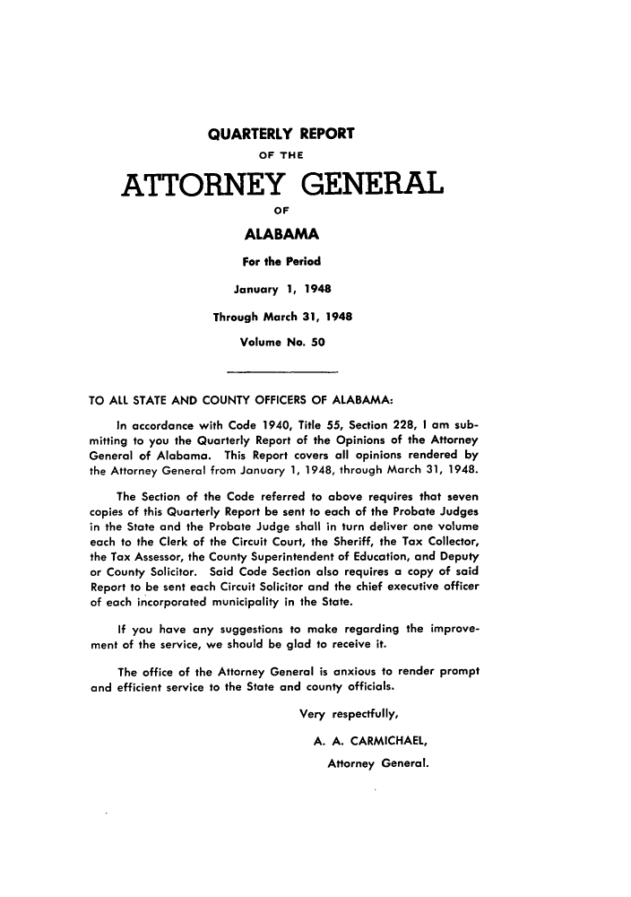 handle is hein.sag/sagal0186 and id is 1 raw text is: QUARTERLY REPORT
OF THE
ATTORNEY GENERAL
OF
ALABAMA
For the Period
January 1, 1948
Through March 31, 1948
Volume No. 50
TO ALL STATE AND COUNTY OFFICERS OF ALABAMA:
In accordance with Code 1940, Title 55, Section 228, I am sub-
mitting to you the Quarterly Report of the Opinions of the Attorney
General of Alabama. This Report covers all opinions rendered by
the Attorney General from January 1, 1948, through March 31, 1948.
The Section of the Code referred to above requires that seven
copies of this Quarterly Report be sent to each of the Probate Judges
in the State and the Probate Judge shall in turn deliver one volume
each to the Clerk of the Circuit Court, the Sheriff, the Tax Collector,
the Tax Assessor, the County Superintendent of Education, and Deputy
or County Solicitor. Said Code Section also requires a copy of said
Report to be sent each Circuit Solicitor and the chief executive officer
of each incorporated municipality in the State.
If you have any suggestions to make regarding the improve-
ment of the service, we should be glad to receive it.
The office of the Attorney General is anxious to render prompt
and efficient service to the State and county officials.
Very respectfully,
A. A. CARMICHAEL,
Attorney General.


