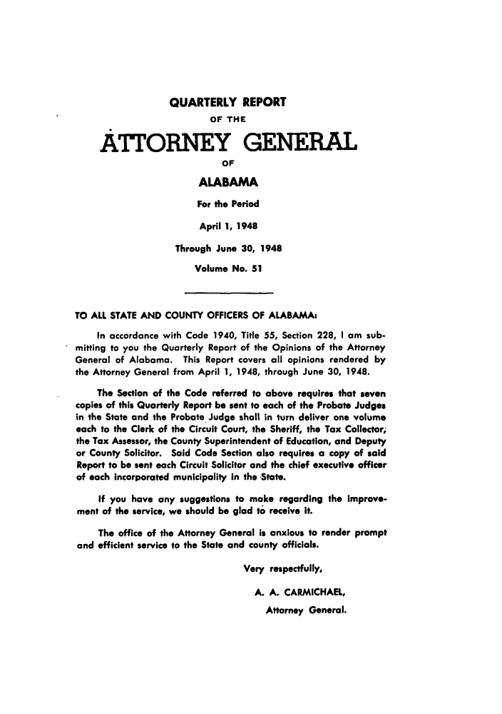 handle is hein.sag/sagal0187 and id is 1 raw text is: QUARTERLY REPORT
OF THE
ATTORNEY GENERAL
OF
ALABAMA
For the Period
April 1, 1948
Through June 30, 1948
Volume No. 51
TO ALL STATE AND COUNTY OFFICERS OF ALABAMA:
In accordance with Code 1940, Title 55, Section 228, I am sub-
mitting to you the Quarterly Report of the Opinions of the Attorney
General of Alabama. This Report covers all opinions rendered by
the Attorney General from April 1, 1948, through June 30, 1948.
The Section of the Code referred to above requires that seven
copies of this Quarterly Report be sent to each of the Probate Judges
in the State and the Probate Judge shall in turn deliver one volume
each to the Clerk of the Circuit Court, the Sheriff, the Tax Collector,
the Tax Assessor, the County Superintendent of Education, and Deputy
or County Solicitor. Said Code Section also requires a copy of said
Report to be sent each Circuit Solicitor and the chief executive officer
of each incorporated municipality In the State.
If you have any suggestions to make regarding the Improve-
ment of the service, we should be glad to receive it.
The office of the Attorney General is anxious to render prompt
and efficient service to the State and county officials.
Very respectfully,
A. A. CARMICHAEL,
Attorney General.


