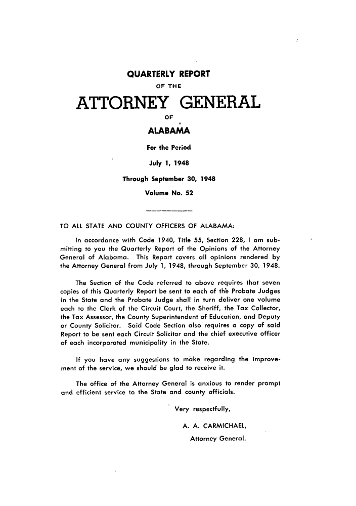handle is hein.sag/sagal0188 and id is 1 raw text is: QUARTERLY REPORT
OF THE
ATTORNEY GENERAL
OF
ALABAMA
For the Period
July 1, 1948
Through September 30, 1948
Volume No. 52
TO ALL STATE AND COUNTY OFFICERS OF ALABAMA:
In accordance with Code 1940, Title 55, Section 228, I am sub-
mitting to you the Quarterly Report of the Opinions of the Attorney
General of Alabama. This Report covers all opinions rendered by
the Attorney General from July 1, 1948, through September 30, 1948.
The Section of the Code referred to above requires that seven
copies of this Quarterly Report be sent to each of th'e Probate Judges
in the State and the Probate Judge shall in turn deliver one volume
each to the Clerk of the Circuit Court, the Sheriff, the Tax Collector,
the Tax Assessor, the County Superintendent of Education, and Deputy
or County Solicitor. Said Code Section also requires a copy of said
Report to be sent each Circuit Solicitor and the chief executive officer
of each incorporated municipality in the State.
If you have any suggestions to make regarding the improve-
ment of the service, we should be glad to receive it.
The office of the Attorney General is anxious to render prompt
and efficient service to the State and county officials.
Very respectfully,
A. A. CARMICHAEL,
Attorney General.


