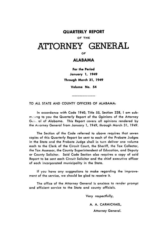 handle is hein.sag/sagal0190 and id is 1 raw text is: QUARTERLY REPORT
OF THE
ATTORNEY GENERAL
OF
ALABAMA
For the Period
January 1, 1949
Through March 31, 1949
Volume No. 54
TO ALL STATE AND COUNTY OFFICERS OF ALABAMA:
In accordance with Code 1940, Title 55, Section 228, I am sub-
m,-.ng to you the Quarterly Report of the Opinions of the Attorney
Got al of Alabama. This Report covers all opinions rendered by
the Auorney General from January 1, 1949, through March 31, 1949.
The Section of the Code referred to above requires that seven
copies of this Quarterly Report be sent to each of the Probate Judges
in the State and the Probate Judge shall in turn deliver one volume
each to the Clerk of the Circuit Court, the Sheriff, the Tax Collector,
the Tax Assessor, the County Superintendent of Education, and Deputy
or County Solicitor. Said Code Section also requires a copy of said
Report to be sent each Circuit Solicitor and the chief executive officer
of each incorporated municipality in the State.
If you have any suggestions to make regarding the improve-
ment of the service, we should be glad to receive it.
The office of the Attorney General is anxious to render prompt
and efficient service to the State and county officials.
Very respectfully,
A. A. CARMICHAEL,

Attorney General.


