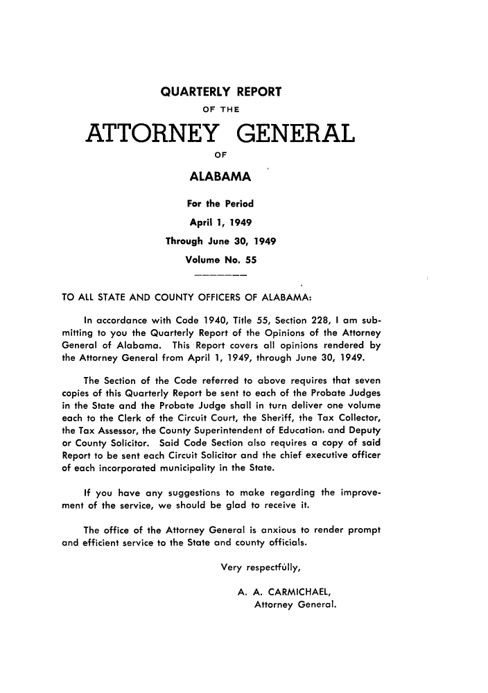 handle is hein.sag/sagal0191 and id is 1 raw text is: QUARTERLY REPORT
OF THE
ATTORNEY GENERAL
OF
ALABAMA
For the Period
April 1, 1949
Through June 30, 1949
Volume No. 55
TO ALL STATE AND COUNTY OFFICERS OF ALABAMA:
In accordance with Code 1940, Title 55, Section 228, I am sub-
mitting to you the Quarterly Report of the Opinions of the Attorney
General of Alabama. This Report covers all opinions rendered by
the Attorney General from April 1, 1949, through June 30, 1949.
The Section of the Code referred to above requires that seven
copies of this Quarterly Report be sent to each of the Probate Judges
in the State and the Probate Judge shall in turn deliver one volume
each to the Clerk of the Circuit Court, the Sheriff, the Tax Collector,
the Tax Assessor, the County Superintendent of Education, and Deputy
or County Solicitor. Said Code Section also requires a copy of said
Report to be sent each Circuit Solicitor and the chief executive officer
of each incorporated municipality in the State.
If you have any suggestions to make regarding the improve-
ment of the service, we should be glad to receive it.
The office of the Attorney General is anxious to render prompt
and efficient service to the State and county officials.
Very respectfully,
A. A. CARMICHAEL,
Attorney General.


