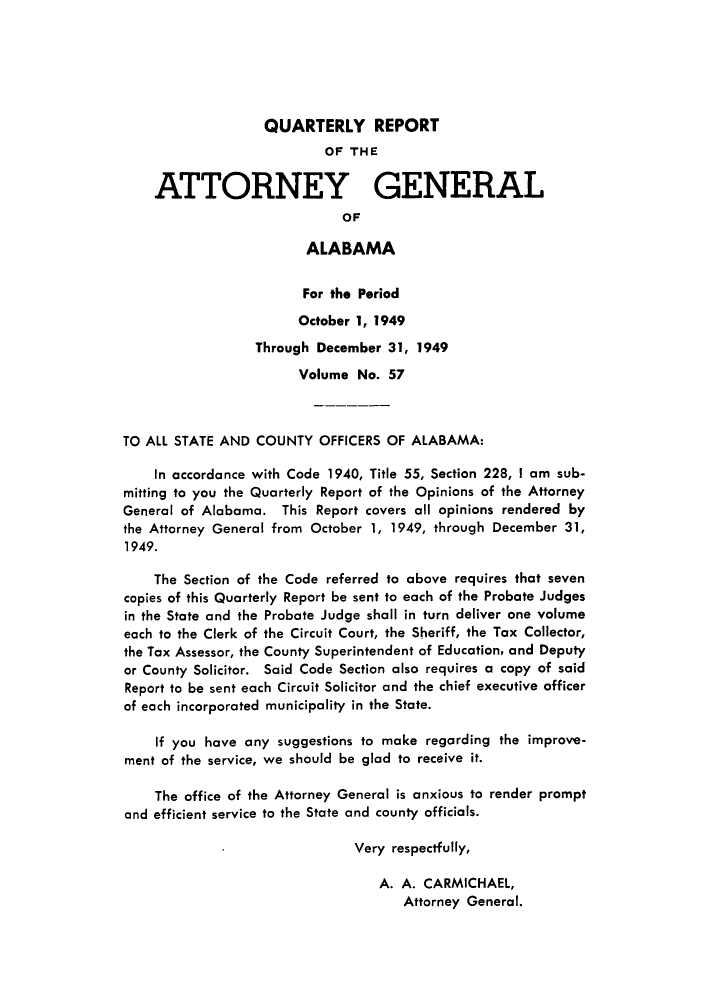 handle is hein.sag/sagal0193 and id is 1 raw text is: QUARTERLY REPORT

OF THE
ATTORNEY GENERAL
OF
ALABAMA
For the Period
October 1, 1949
Through December 31, 1949
Volume No. 57
TO ALL STATE AND COUNTY OFFICERS OF ALABAMA:
In accordance with Code 1940, Title 55, Section 228, I am sub-
mitting to you the Quarterly Report of the Opinions of the Attorney
General of Alabama. This Report covers all opinions rendered by
the Attorney General from October 1, 1949, through December 31,
1949.
The Section of the Code referred to above requires that seven
copies of this Quarterly Report be sent to each of the Probate Judges
in the State and the Probate Judge shall in turn deliver one volume
each to the Clerk of the Circuit Court, the Sheriff, the Tax Collector,
the Tax Assessor, the County Superintendent of Education, and Deputy
or County Solicitor. Said Code Section also requires a copy of said
Report to be sent each Circuit Solicitor and the chief executive officer
of each incorporated municipality in the State.
If you have any suggestions to make regarding the improve-
ment of the service, we should be glad to receive it.
The office of the Attorney General is anxious to render prompt
and efficient service to the State and county officials.
Very respectfully,
A. A. CARMICHAEL,
Attorney General.


