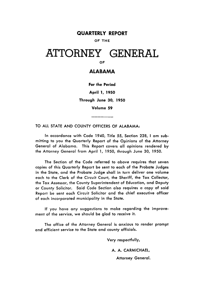 handle is hein.sag/sagal0195 and id is 1 raw text is: QUARTERLY REPORT

OF THE
ATTORNEY GENERAL
OF
ALABAMA
For the Period
April 1, 1950
Through June 30, 1950
Volume 59
TO ALL STATE AND COUNTY OFFICERS OF ALABAMA:
In accordance with Code 1940, Title 55, Section 228, I am sub-
mitting to you the Quarterly Report of the Opinions of the Attorney
General of Alabama. This Report covers all opinions rendered by
the Attorney General from April 1, 1950, through June 30, 1950.
The Section of the Code referred to above requires that seven
copies of this Quarterly Report be sent to each of the Probate Judges
in the State, and the Probate Judge shall in turn deliver one volume
each to the Clerk of the Circuit Court, the Sheriff, the Tax Collector,
the Tax Assessor, the County Superintendent of Education, and Deputy
or County Solicitor. Said Code Section also requires a copy of said
Report be sent each Circuit Solicitor and the chief executive officer
of each incorporated municipality in the State.
If you have any suggestions to make regarding the improve-
ment of the service, we should be glad to receive it.
The office of the Attorney General is anxious to render prompt
and efficient service to the State and county officials.
Very respectfully,
A. A. CARMICHAEL,

Attorney General.


