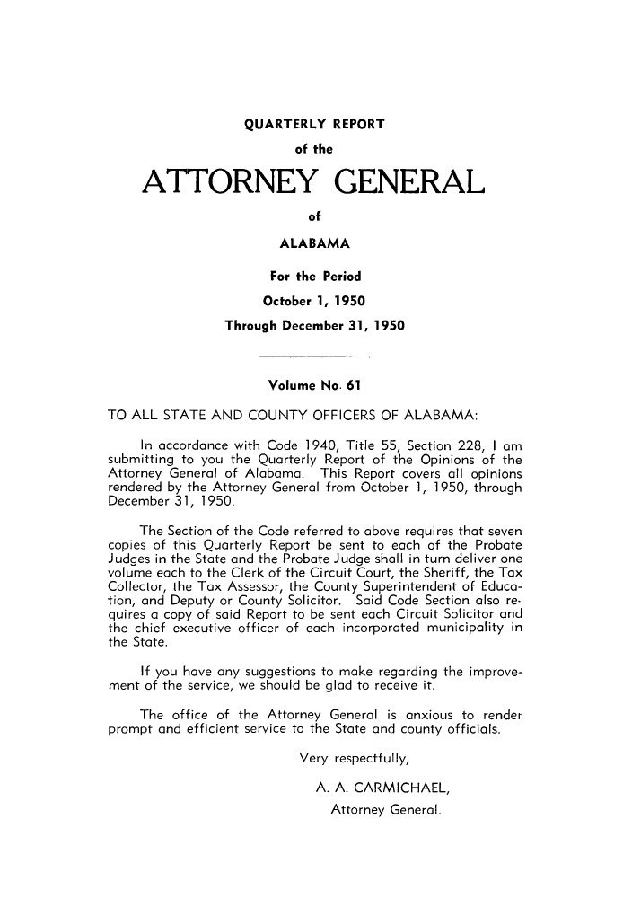 handle is hein.sag/sagal0197 and id is 1 raw text is: QUARTERLY REPORT
of the
ATTORNEY GENERAL
of
ALABAMA
For the Period
October 1, 1950
Through December 31, 1950
Volume No. 61
TO ALL STATE AND COUNTY OFFICERS OF ALABAMA:
In accordance with Code 1940, Title 55, Section 228, I am
submitting to you the Quarterly Report of the Opinions of the
Attorney General of Alabama. This Report covers all opinions
rendered by the Attorney General from October 1, 1950, through
December 31, 1950.
The Section of the Code referred to above requires that seven
copies of this Quarterly Report be sent to each of the Probate
Judges in the State and the Probate Judge shall in turn deliver one
volume each to the Clerk of the Circuit Court, the Sheriff, the Tax
Collector, the Tax Assessor, the County Superintendent of Educa-
tion, and Deputy or County Solicitor. Said Code Section also re-
quires a copy of said Report to be sent each Circuit Solicitor and
the chief executive officer of each incorporated municipality in
the State.
If you have any suggestions to make regarding the improve-
ment of the service, we should be glad to receive it.
The office of the Attorney General is anxious to render
prompt and efficient service to the State and county officials.
Very respectfully,
A. A. CARMICHAEL,
Attorney General.


