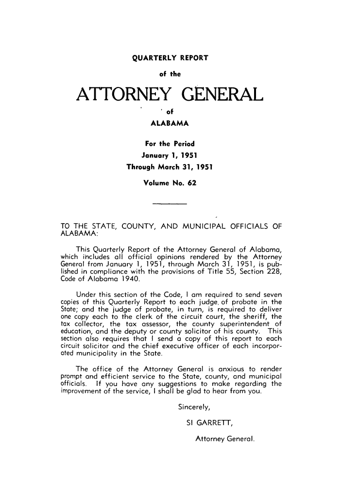 handle is hein.sag/sagal0198 and id is 1 raw text is: QUARTERLY REPORT

of the
ATTORNEY GENERAL
* of
ALABAMA
For the Period
January 1, 1951
Through March 31, 1951
Volume No. 62
TO THE STATE, COUNTY, AND MUNICIPAL OFFICIALS OF
ALABAMA:
This Quarterly Report of the Attorney General of Alabama,
which includes all official opinions rendered by the Attorney
General from January 1, 1951, through March 31, 1951, is pub-
lished in compliance with the provisions of Title 55, Section 228,
Code of Alabama 1940.
Under this section of the Code, I am required to send seven
copies of this Quarterly Report to each judge, of probate in the
State; and the judge of probate, in turn, is required to deliver
one copy each to the clerk of the circuit court, the sheriff, the
tax collector, the tax assessor, the county superintendent of
education, and the deputy or county solicitor of his county. This
section also requires that I send a copy of this report to each
circuit solicitor and the chief executive officer of each incorpor-
ated municipality in the State.
The office of the Attorney General is anxious to render
prompt and efficient service to the State, county, and municipal
officials. If you have any suggestions to make regarding the
improvement of the service, I shall be glad to hear from you.
Sincerely,
SI GARRETT,

Attorney General.


