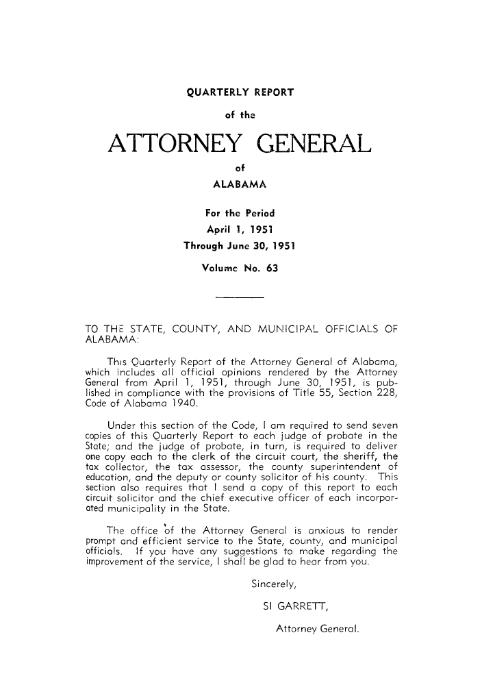handle is hein.sag/sagal0199 and id is 1 raw text is: QUARTERLY REPORT

of the
ATTORNEY GENERAL
of
ALABAMA
For the Period
April 1, 1951
Through June 30, 1951
Volume No. 63
TO THE STATE, COUNTY, AND MUNICIPAL OFFICIALS OF
ALABAMA:
This Quarterly Report of the Attorney General of Alabama,
which includes all official opinions rendered by the Attorney
General from April 1, 1951, through June 30, 1951, is pub-
lished in compliance with the provisions of Title 55, Section 228,
Code of Alabama 1940.
Under this section of the Code, I am required to send seven
copies of this Quarterly Report to each judge of probate in the
State; and the judge of probate, in turn, is required to deliver
one copy each to the clerk of the circuit court, the sheriff, the
tax collector, the tax assessor, the county superintendent of
education, and the deputy or county solicitor of his county. This
section also requires that I send a copy of this report to each
circuit solicitor and the chief executive officer of each incorpor-
ated municipality in the State.
The office of the Attorney General is anxious to render
prompt and efficient service to the State, county, and municipal
officials. If you have any suggestions to make regarding the
improvement of the service, I shall be glad to hear from you.
Sincerely,
SI GARRETT,

Attorney General.


