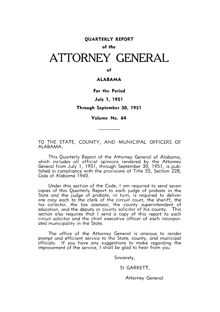 handle is hein.sag/sagal0200 and id is 1 raw text is: QUARTERLY REPORT
of the
ATTORNEY GENERAL
of
ALABAMA
For the Period
July 1, 1951
Through September 30, 1951
Volume No. 64
TO THE STATE, COUNTY, AND MUNICIPAL OFFICERS OF
ALABAMA:
This Quarterly Report of the Attorney General of Alabama,
which includes all official opinions rendered by the Attorney
General from July 1, 1951, through September 30, 1951, is pub-
lished in compliance with the provisions of Title 55, Section 228,
Code of Alabama 1940.
Under this section of the Code, I am required to send seven
copies of this Quarterly Report to each judge of probate in the
State and the judge of probate, in turn, is required to deliver
one cooy each to the clerk of the circuit court, the sheriff, the
tax collector, the tax assessor, the county superintendent of
education, and the deputy or county solicitor of his county. This
section also requires that I send a copy of this report to each
circuit solicitor and the chief executive officer of each incorpor-
ated municipality in the State.
The office of the Attorney General is anxious to render
prompt and efficient service to the State, county, and municipal
officials. If you have any suggestions to make regarding the
improvement of the service, I shall be glad to hear from you.
Sincerely,
SI GARRETT,

Attorney General.


