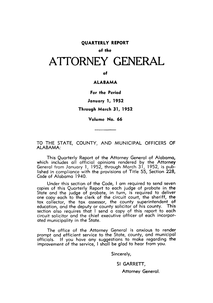 handle is hein.sag/sagal0202 and id is 1 raw text is: QUARTERLY REPORT
of the
ATTORNEY GENERAL
of
ALABAMA
For the Period
January 1, 1952
Through March 31, 1952
Volume No. 66
TO THE STATE, COUNTY, AND MUNICIPAL OFFICERS OF
ALABAMA:
This Quarterly Report of the Attorney General of Alabama,
which includes all official opinions rendered by the Attorney
General from January 1, 1952, through March 31, 1952, is pub-
lished in compliance with the provisions of Title 55, Section 228,
Code of Alabama 1940.
Under this section of the Code, I am required to send seven
copies of this Quarterly Report to each judge of probate in the
State and the judge of probate, in turn, is required to deliver
one copy each to the clerk of the circuit court, the sheriff, the
tax collector, the tax assessor, the county superintendent of
education, and the deputy or county solicitor of his county. This
section also requires that I send a copy of this report to each
circuit solicitor and the chief executive officer of each incorpor-
ated municipality in the State.
The office of the Attorney General is anxious to render
prompt and efficient service to the State, county, and municipal
officials. If you have any suggestions to make regarding the
improvement of the service, I shall be glad to hear from you.
Sincerely,
SI GARRETT,
Attorney General.


