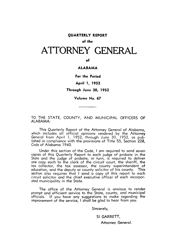handle is hein.sag/sagal0203 and id is 1 raw text is: QUARTERLY REPORT
of the
ATTORNEY GENERAL
of
ALABAMA
For the Period
April 1, 1952
Through June 30, 1952
Volume No. 67
TO THE STATE, COUNTY, AND MUNICIPAL OFFICERS OF
ALABAMA:
This Quarterly Report of the Attorney General of Alabama,
which includes all official opinions rendered by the Attorney
General from April 1, 1952, through June 30, 1952, as pub-
lished in compliance with the provisions of Title 55, Section 228,
Code of Alabama 1940.
Under this section of the Code, I am required to send seven
copies of this Quarterly Report to each judge of probate in the
State and the judge of probate, in turn, is required to deliver
one copy each to the clerk of the circuit court, the sheriff, the
tax collector, the tax assessor, the county superintendent of
education, and the deputy or county solicitor of his county. This
section also requires that I send a copy of this report to each
circuit solicitor and the chief executive officer of each incorpor-
ated municipality in the State.
The office of the Attorney General is anxious to render
prompt and efficient service to the State, county, and municipal
officials. If you have any suggestions to make regarding the
improvement of the service, I shall be glad to hear from you.
Sincerely,
SI GARRETT,
Attorney General.



