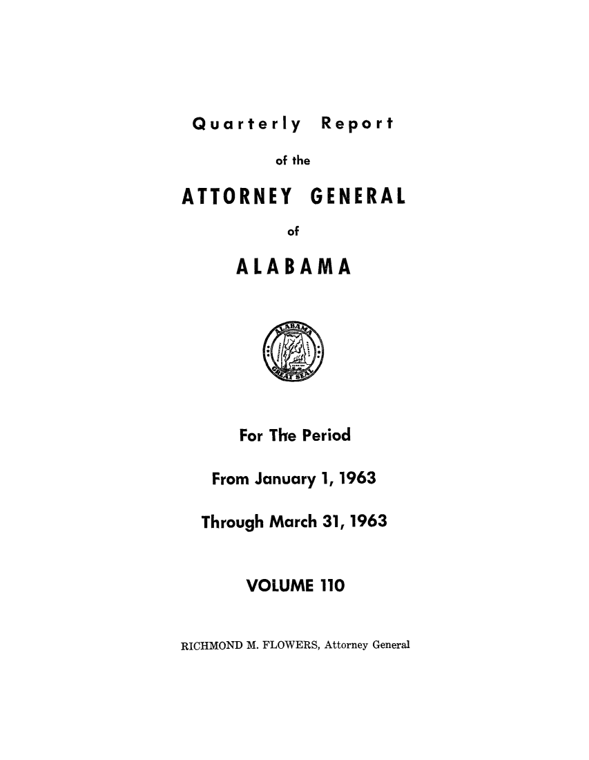 handle is hein.sag/sagal0246 and id is 1 raw text is: Quarterly Report

of the

ATTORNEY GENERAL
of
ALABAMA

For The Period
From January 1, 1963
Through March 31, 1963
VOLUME 110

RICHMOND M. FLOWERS, Attorney General

Report


