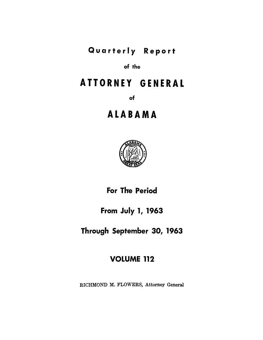 handle is hein.sag/sagal0248 and id is 1 raw text is: Quarterly Report

of the

ATTORNEY GENERAL
of
ALABAMA

For The Period
From July 1, 1963
Through September 30, 1963
VOLUME 112

RICHMOND M. FLOWERS, Attorney General

Report


