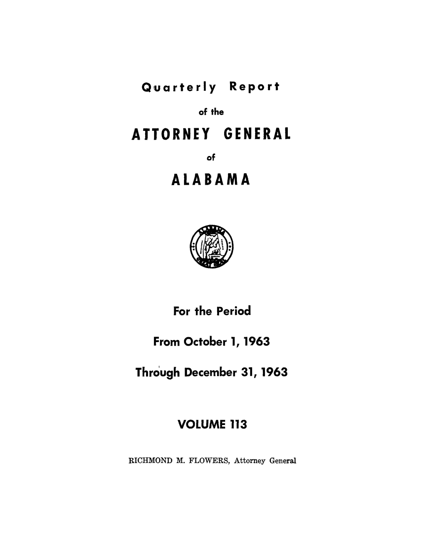 handle is hein.sag/sagal0249 and id is 1 raw text is: Quarterly Rp

of the

ATTORNEY

GENERAL

of

ALABAMA

For the Period

From October 1,

1963

Through December 31, 1963
VOLUME 113

RICHMOND M. FLOWERS, Attorney General

Report


