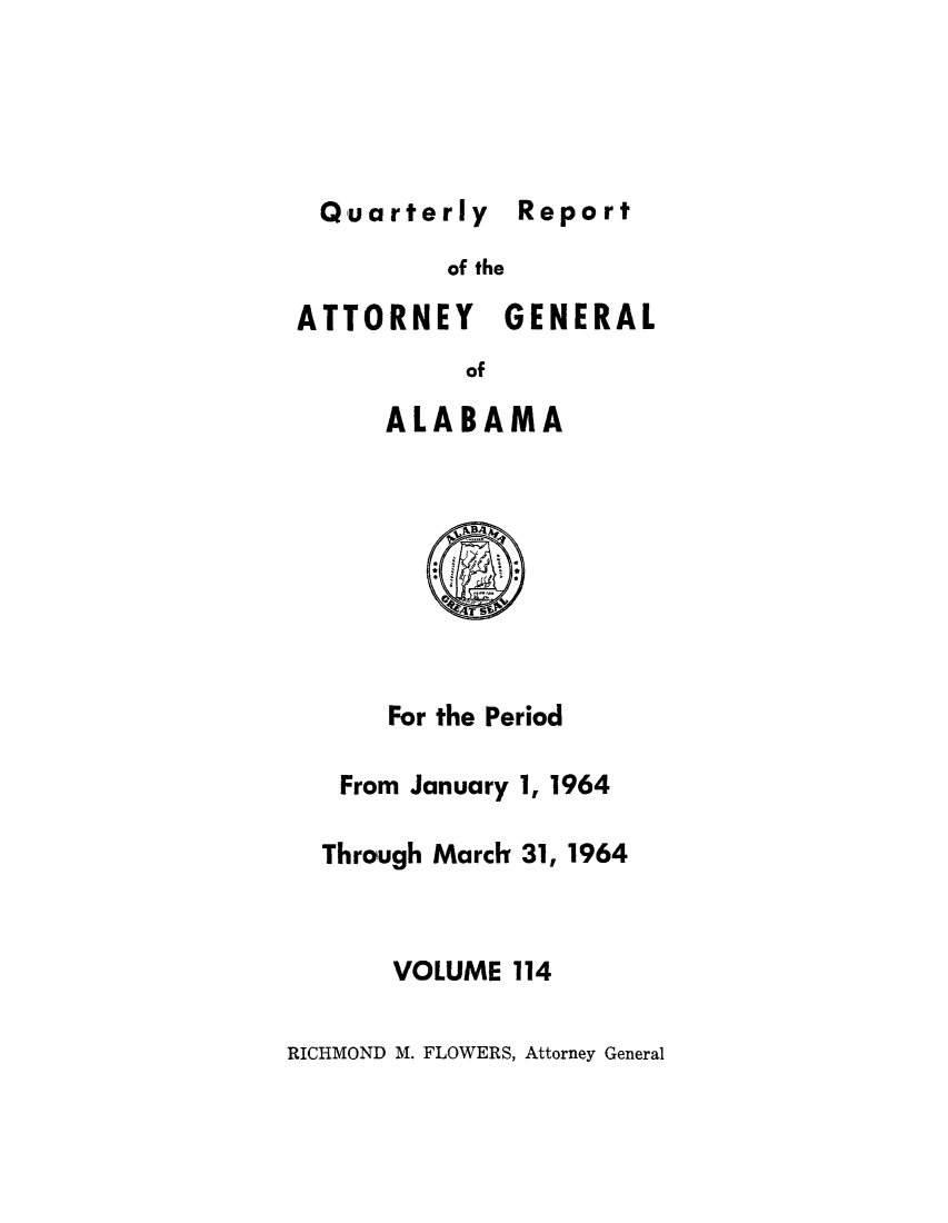 handle is hein.sag/sagal0250 and id is 1 raw text is: Quarterly Report
of the
ATTORNEY GENERAL
of
ALABAMA
For the Period
From January 1, 1964
Through Marcit 31, 1964
VOLUME 114

RICHMOND M. FLOWERS, Attorney General


