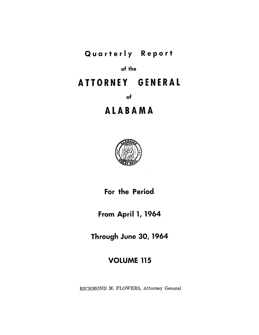 handle is hein.sag/sagal0251 and id is 1 raw text is: Quarterly Report

of the

ATTORNEY

GENERAL

of

ALABAMA

For the

Period

From April 1, 1964
Through June 30, 1964
VOLUME 115

RICHMOND M. FLOWERS, Attorney General

Report


