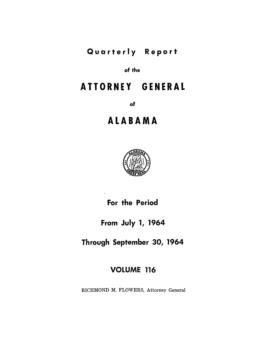 handle is hein.sag/sagal0252 and id is 1 raw text is: Quarterly Report

of the
ATTORNEY GENERAL
of
ALABAMA

For the Period

From July 1,

1964

Through September 30, 1964
VOLUME 116
RICHMOND M. FLOWERS, Attorney General

Report


