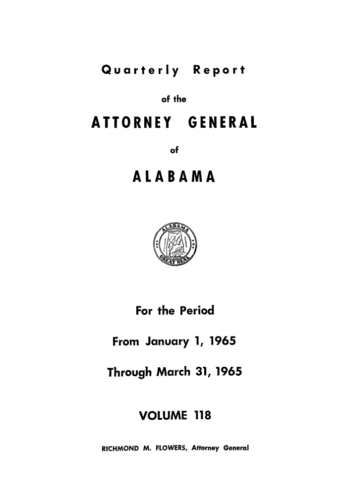handle is hein.sag/sagal0254 and id is 1 raw text is: Quarterly Report

of the
ATTORNEY GENERAL
of
ALABAMA

For the Period
From January 1, 1965
Through March 31, 1965

VOLUME

118

RICHMOND M. FLOWERS, Attorney General

Report


