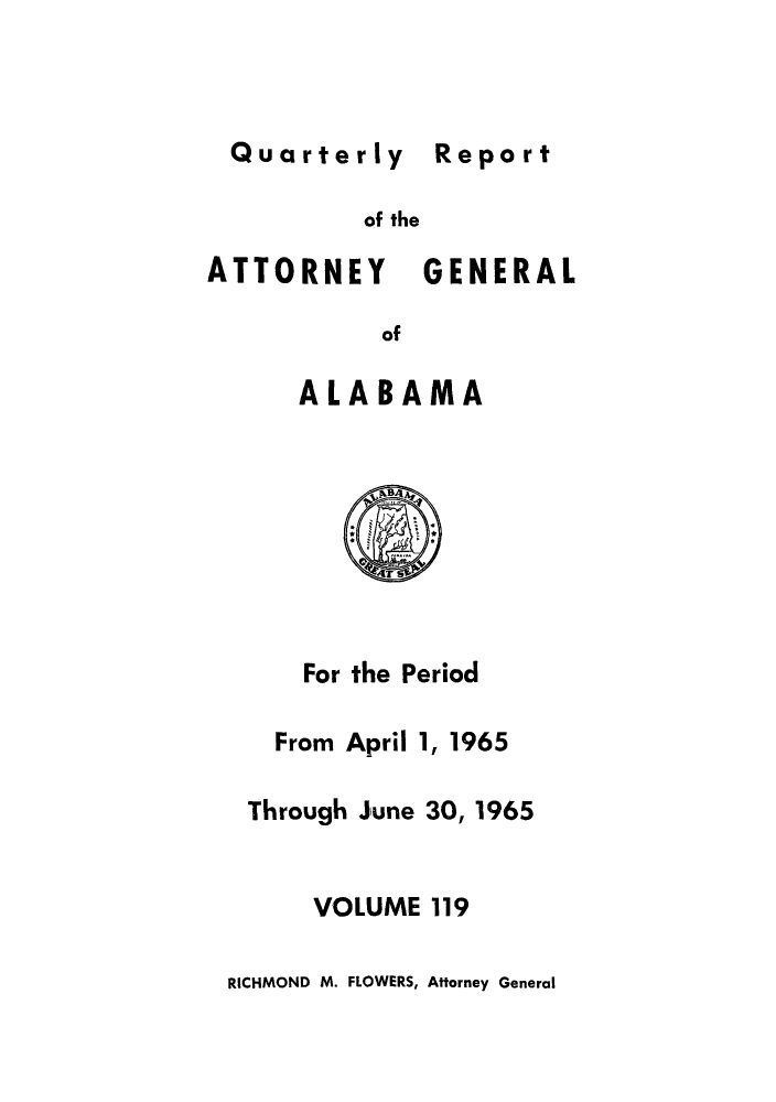 handle is hein.sag/sagal0255 and id is 1 raw text is: Quarterly Report

of the
ATTORNEY GENERAL
of
ALABAMA

For the Period
From April 1, 1965
Through June 30, 1965
VOLUME 119

RICHMOND M. FLOWERS, Afforney General

Report


