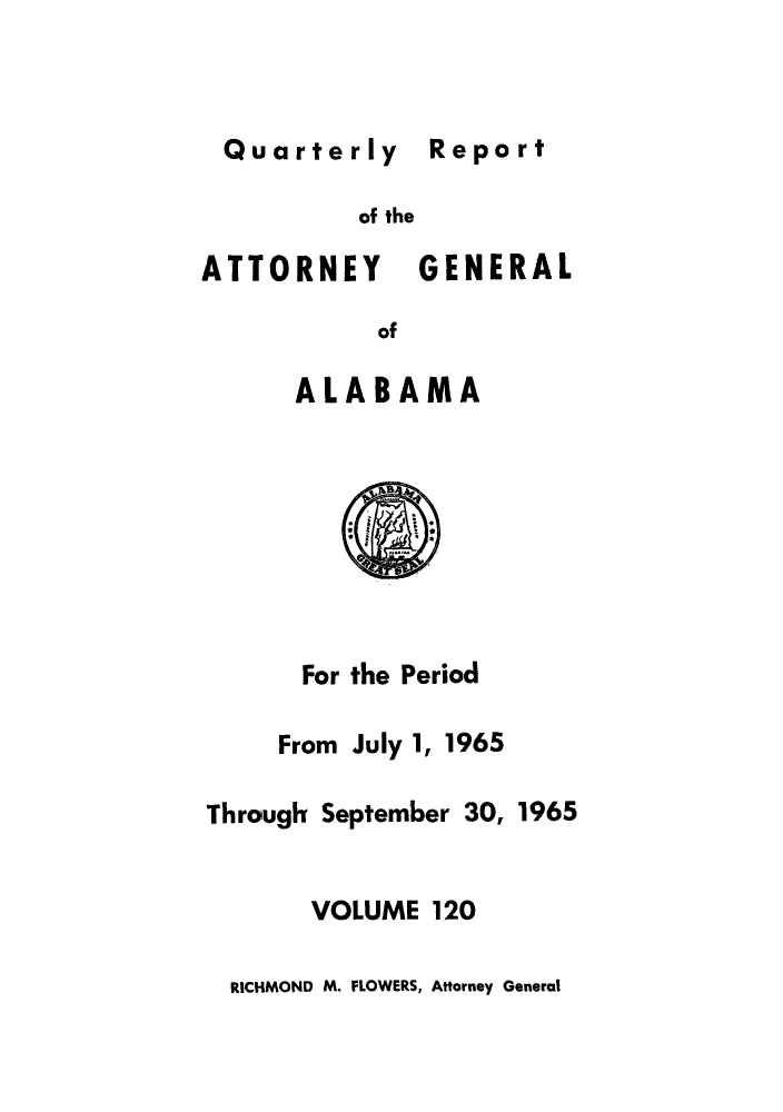 handle is hein.sag/sagal0256 and id is 1 raw text is: Quarterly Report
of the
ATTORNEY GENERAL
of
ALABAMA
For the Period
From July 1, 1965
Through September 30, 1965
VOLUME 120

RICHMOND M. FLOWERS, Attorney General


