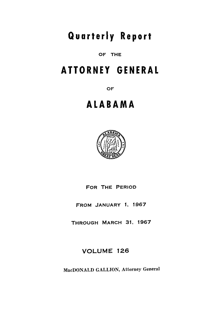handle is hein.sag/sagal0262 and id is 1 raw text is: Quarterly Report
OF THE
ATTORNEY GENERAL
OF
ALABAMA
Ts
FOR THE PERIOD
FROM JANUARY 1, 1967
THROUGH MARCH 31, 1967
VOLUME 126
MacDONALD GALLION, Attorney General


