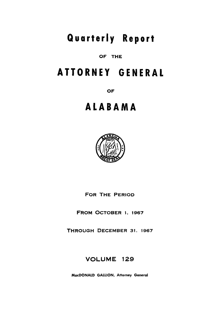 handle is hein.sag/sagal0265 and id is 1 raw text is: Quarterly Report
OF THE
ATTORNEY GENERAL
OF
ALABAMA

r
FOR THE PERIOD
FROM OCTOBER 1, 1967
THROUGH DECEMBER 31, 1967
VOLUME 129
MacDONALD GALLION, Attorney General


