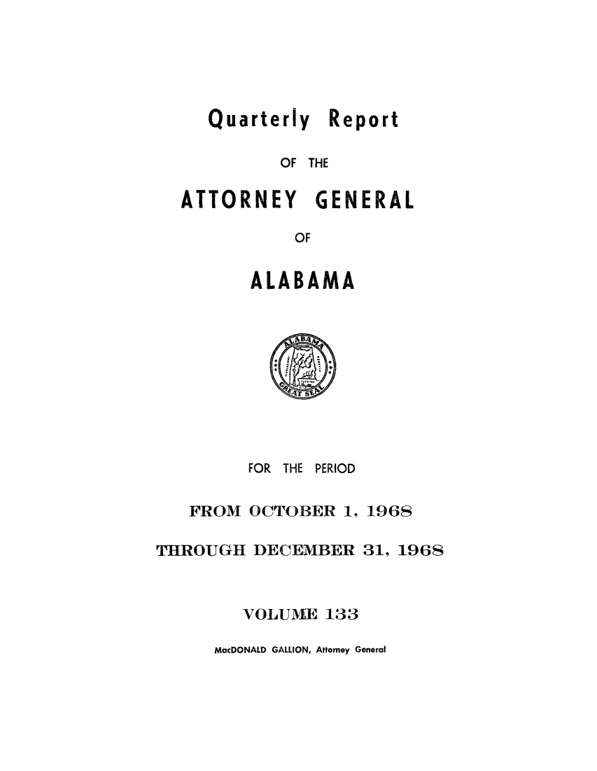 handle is hein.sag/sagal0269 and id is 1 raw text is: Quarterly Report
OF THE
ATTORNEY GENERAL
OF
ALABAMA

FOR THE

PERIOD

FROM OCTOBER 1, 1968
THROUGH DECEMBER 31, 1968
VOLUME 133
MacDONALD GALLION, Attorney General


