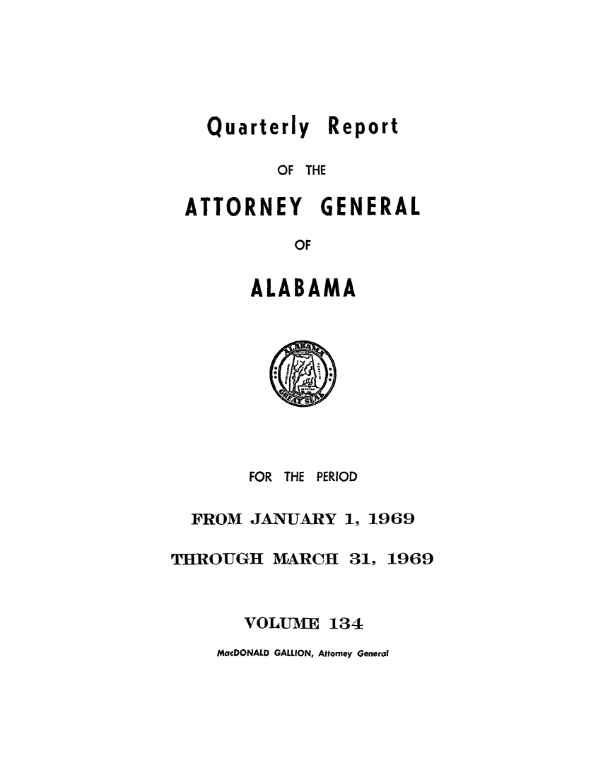 handle is hein.sag/sagal0270 and id is 1 raw text is: Quarterly Report
OF THE

ATTORNEY

GENERAL

OF

ALABAMA

FOR THE PERIOD
FROM JANUARY 1, 1969
THROUGH MARCH 31, 1969
VOLUME 134

MacDONALD GALLION, Attorney General


