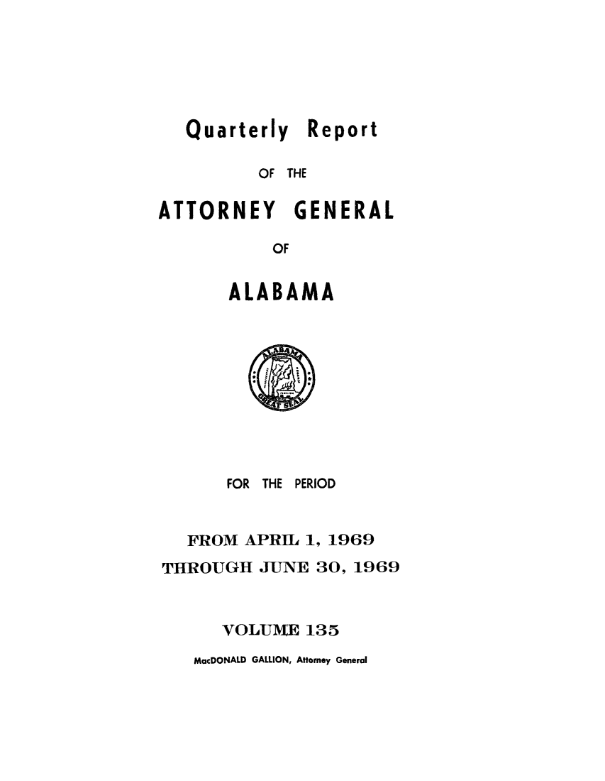 handle is hein.sag/sagal0271 and id is 1 raw text is: Quarterly Report
OF THE
ATTORNEY GENERAL
OF
ALABAMA

FOR THE PERIOD
FROM APRIL 1, 1969
THROUGH JUNE 30, 1969
VOLUME 135

MacDONALD GALLION, Attorney General



