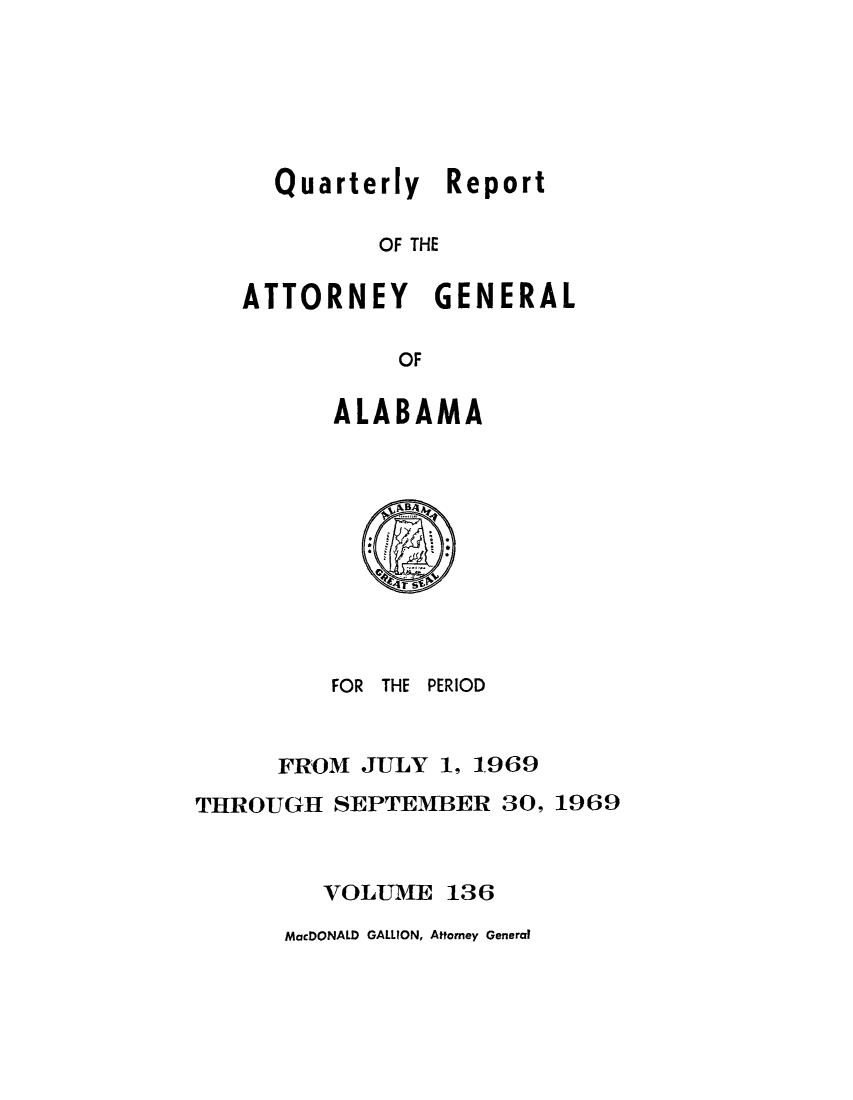 handle is hein.sag/sagal0272 and id is 1 raw text is: Quarterly Report
OF THE
ATTORNEY GENERAL
OF

ALABAMA

FOR THE PERIOD
FROM JULY 1, 1969
THROUGH SEPTEMBER 30, 1969
VOLUME 136

MacDONALD GALLION, Attorney General



