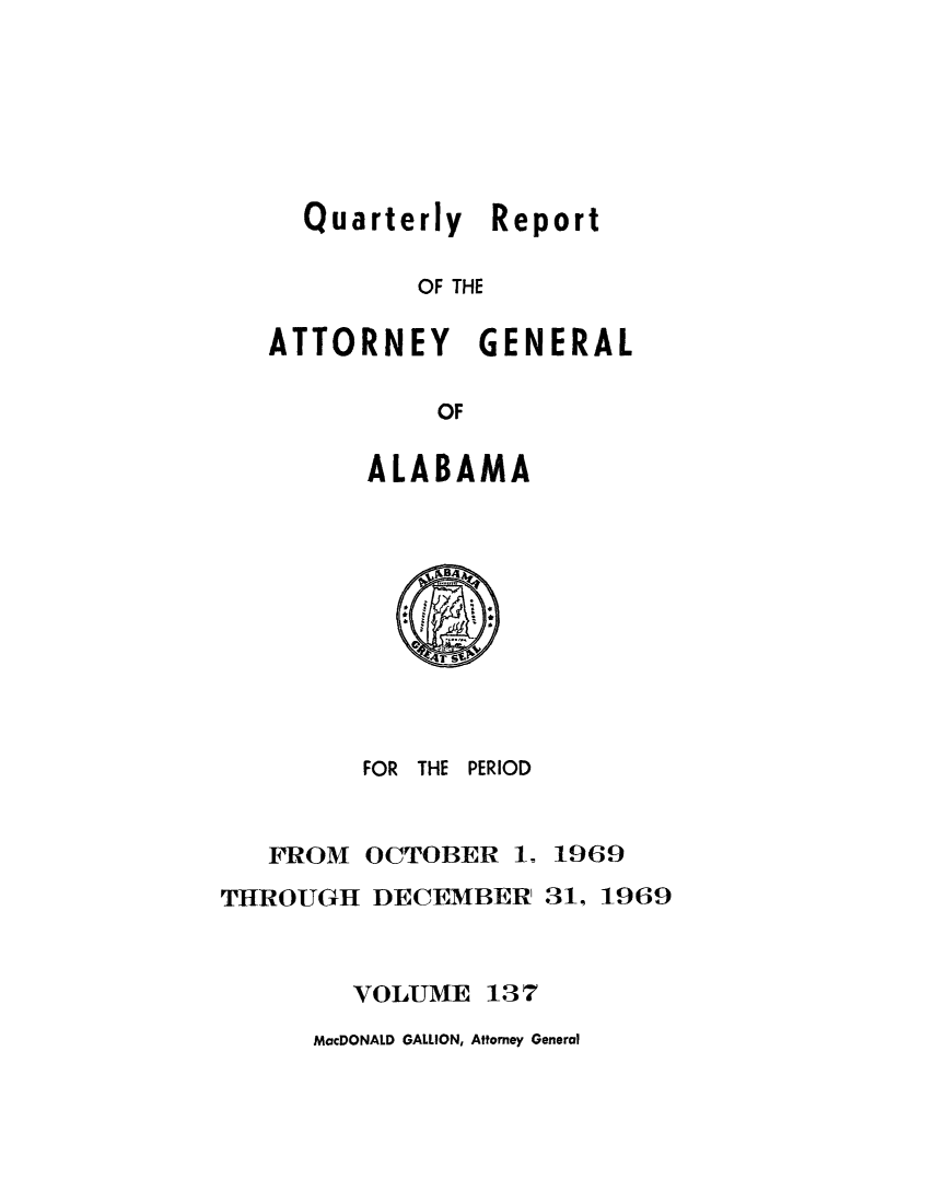 handle is hein.sag/sagal0273 and id is 1 raw text is: Quarterly Report
OF THE
ATTORNEY GENERAL
OF

ALABAMA
FOR THE PERIOD

FROM

OCTOBER 1.

1969

THROUGH DECEMBER 31, 1969
VOLUME 137

MacDONALD GALLION, Attorney General


