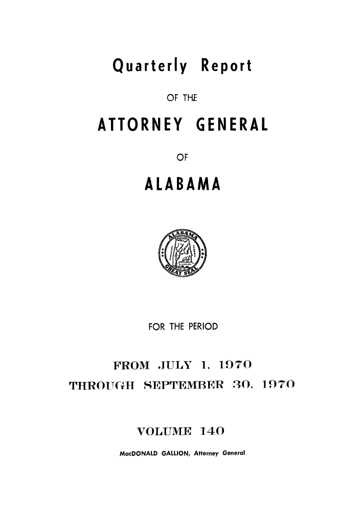 handle is hein.sag/sagal0276 and id is 1 raw text is: Quarterly Report
OF THE

ATTORNEY

GENERAL

ALABAMA

FOR THE PERIOD

FROM

.JULY 1, 1.970

THROUGH SEPTEMBER 30, 1970
VOLUME 140

MacDONALD GALLION, Attorney General


