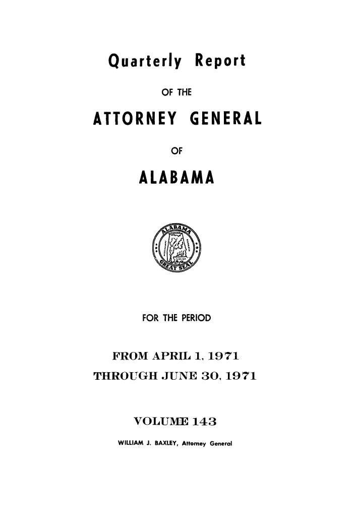 handle is hein.sag/sagal0279 and id is 1 raw text is: Quarterly Report
OF THE
ATTORNEY GENERAL
OF

ALABAMA

FOR THE PERIOD
FROM APRIL 1, 1971
THROUGH JUNE 30,1971
VOLUME 143

WILLIAM J. BAXLEY, Attorney General


