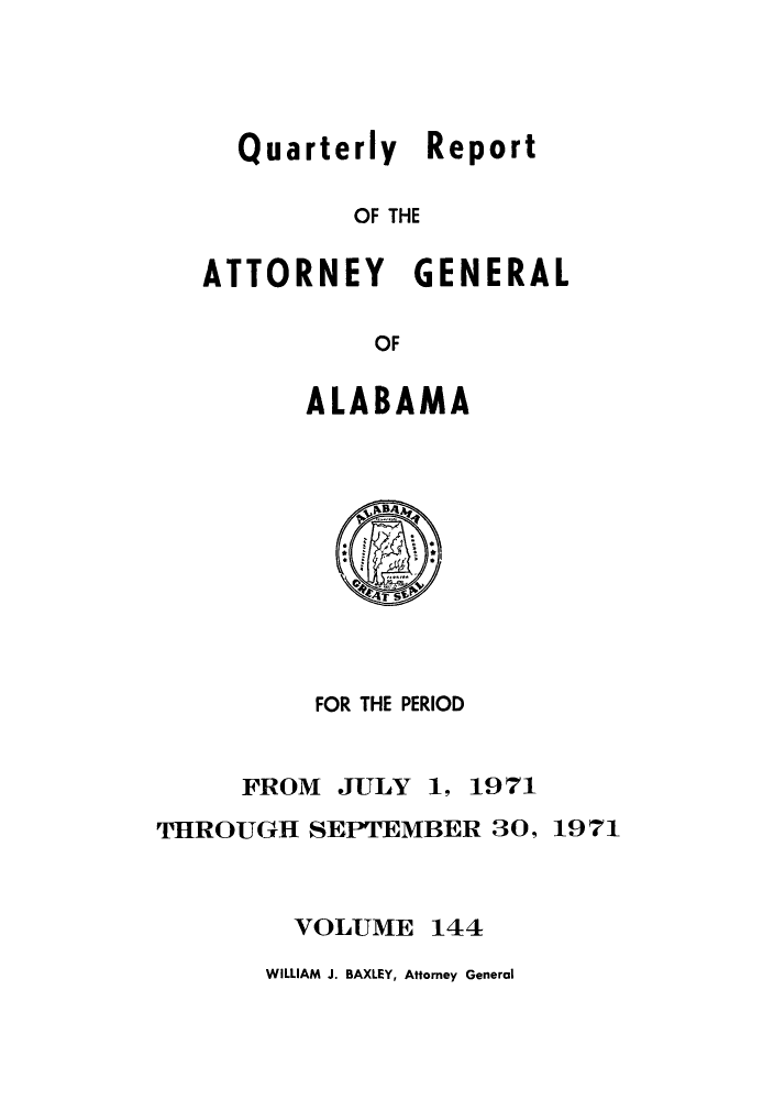 handle is hein.sag/sagal0280 and id is 1 raw text is: Quarterly Report
OF THE

ATTORNEY

GENERAL

OF

ALABAMA

FOR THE PERIOD
FROM JULY 1, 1971
THROUGH SEPTEMBER 30, 1971

VOLUME

144

WILLIAM J. BAXLEY, Attorney General


