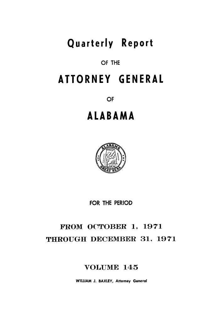 handle is hein.sag/sagal0281 and id is 1 raw text is: Quarterly Report
OF THE
ATTORNEY GENERAL
OF

ALABAMA

FOR THE PERIOD

FROM OCTOBER

1, 1971

THROUGH DECEMBER 31, 1971
VOLUME 145

WILLIAM J. BAXLEY, Attorney General


