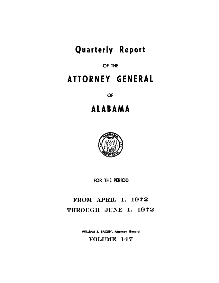 handle is hein.sag/sagal0283 and id is 1 raw text is: Quarterly Report
OF THE
ATTORNEY GENERAL
OF

ALABAMA

FOR THE PERIOD
FROM APRIL 1, 1972
THROUGH JUNE 1, 1972
WILLIAM J. BAXLEY, Attorney General
VOLUME 147


