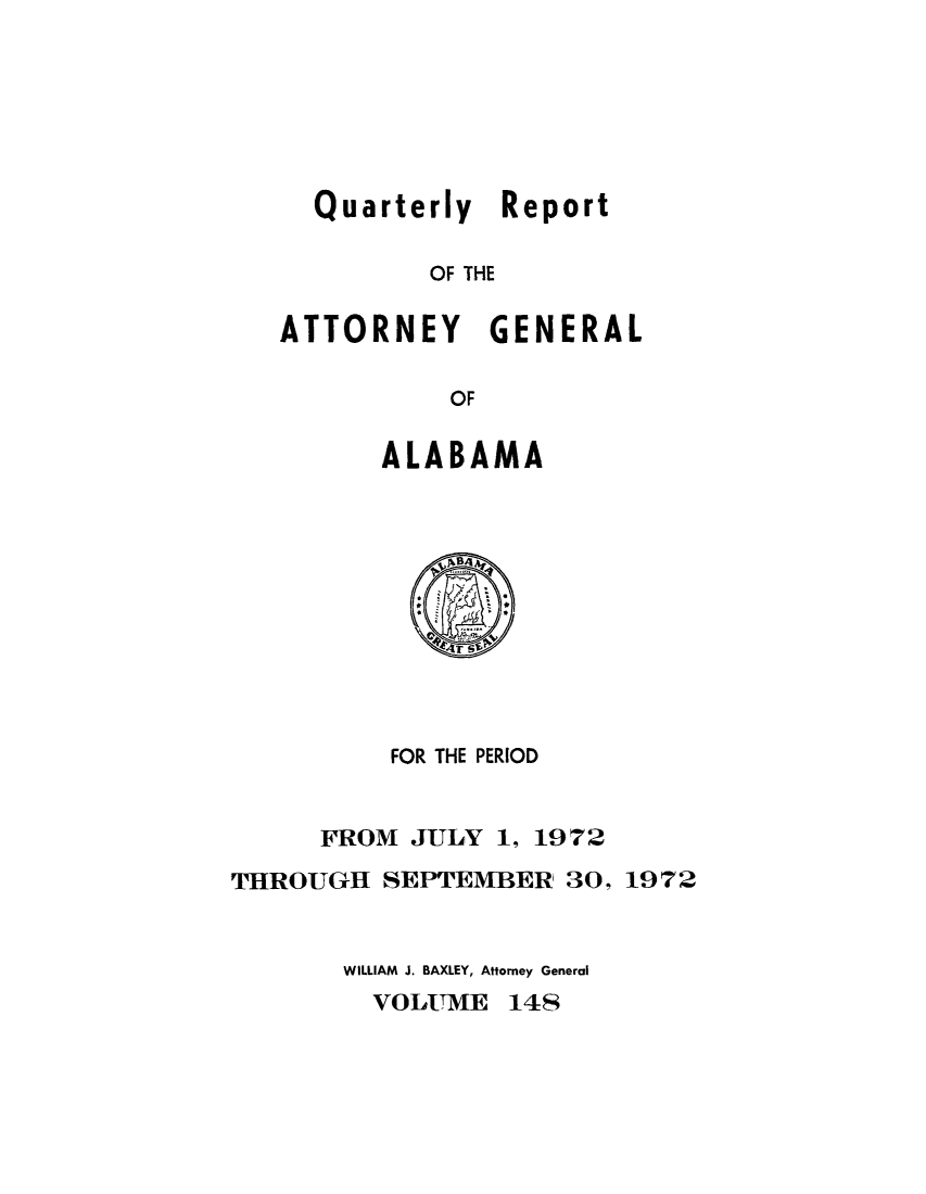 handle is hein.sag/sagal0284 and id is 1 raw text is: Quarterly Report
OF THE
ATTORNEY GENERAL
OF

ALABAMA

FOR THE PERIOD
FROM JULY 1, 1972
THROUGH SEPTEMBER, 30, 1972
WILLIAM J. BAXLEY, Attorney General

VOLUME 148



