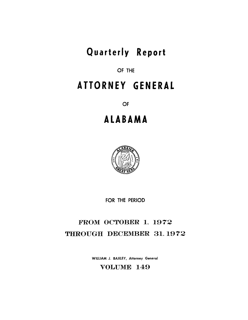 handle is hein.sag/sagal0285 and id is 1 raw text is: Quarterly Report
OF THE
ATTORNEY GENERAL
OF
ALABAMA
FOR THE PERIOD
FROM OCTOBER 1, 1972

THROUGH DECEMBER

31,1972

WILLIAM J. BAXLEY, Attorney General

VOLUME 149


