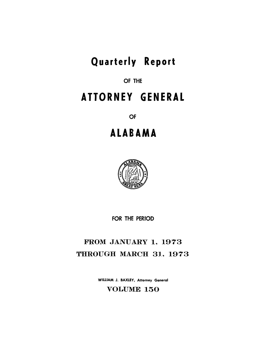 handle is hein.sag/sagal0286 and id is 1 raw text is: Quarterly Report
OF THE
ATTORNEY GENERAL
OF

ALABAMA

FOR THE PERIOD
FROM JANUARY 1, 1973
THROUGH MARCH 31, 1973
WILLIAM J. BAXLEY, Attorney General
VOLUME 150


