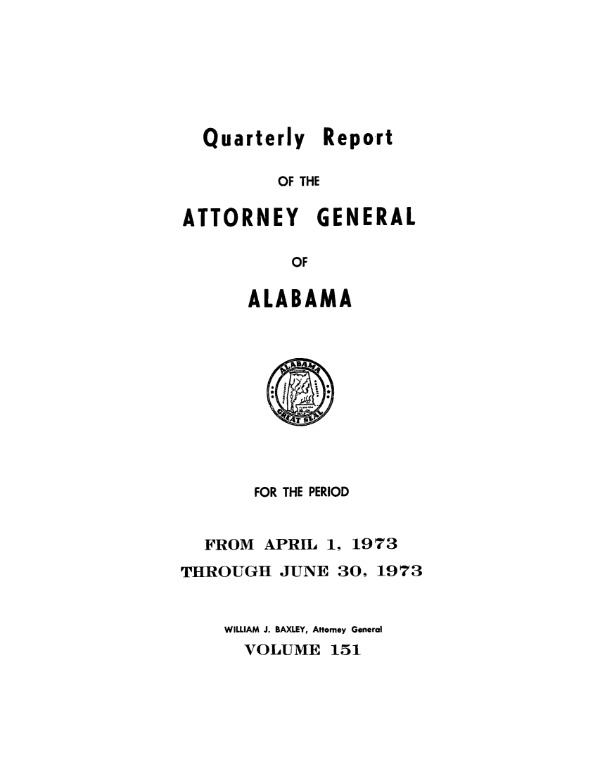 handle is hein.sag/sagal0287 and id is 1 raw text is: Quarterly Report
OF THE
ATTORNEY GENERAL
OF

ALABAMA

FOR THE PERIOD
FROM APRIL 1, 1973
THROUGH JUNE 30, 1973
WILLIAM J. BAXLEY, Attorney General
VOLUME 151


