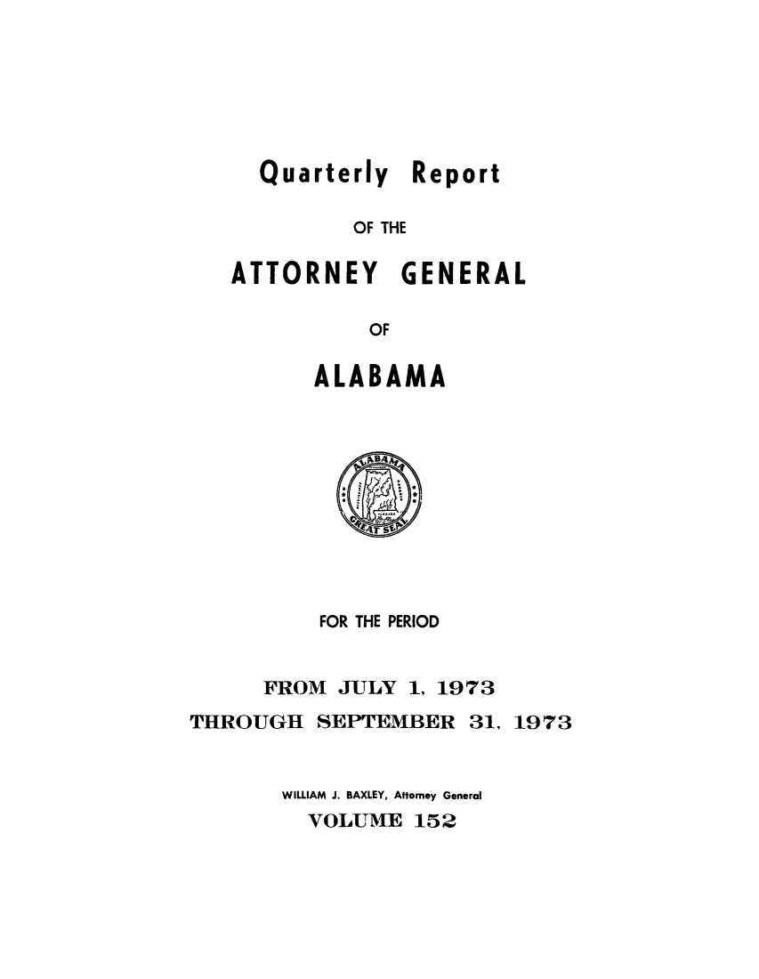 handle is hein.sag/sagal0288 and id is 1 raw text is: Quarterly Report
OF THE
ATTORNEY GENERAL
OF

ALABAMA

FOR THE PERIOD
FROM JULY 1, 1973
THROUGH SEPTEMBER 31, 1973
WILLIAM J. BAXLEY, Atorney General
VOLUME 152


