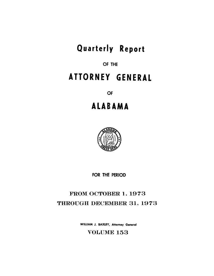 handle is hein.sag/sagal0289 and id is 1 raw text is: Quarterly Report
OF THE
ATTORNEY GENERAL
OF

ALABAMA

FOR THE PERIOD

FROM OCTOBER 1,
THROUGH DECEMBER

1973
31, 1973

WILLIAM J. BAXLEY, Attorney General
VOLUME 153


