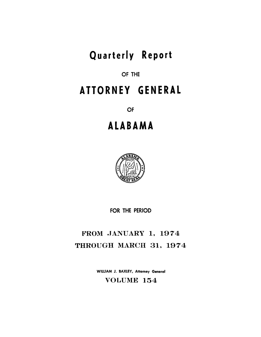 handle is hein.sag/sagal0290 and id is 1 raw text is: Quarterly Report
OF THE
ATTORNEY GENERAL
OF

ALABAMA

FOR THE PERIOD

FROM JANUARY
THROUGH MARCH

1, 1974
31, 1974

WILLIAM J. BAXLEY, Attorney General
VOLUME 154


