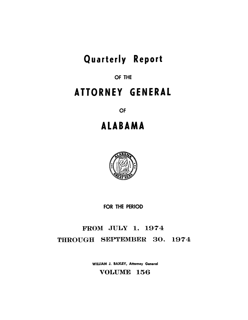 handle is hein.sag/sagal0292 and id is 1 raw text is: Quarterly Report
OF THE
ATTORNEY GENERAL
OF

ALABAMA

FOR THE PERIOD

FROM JULY 1, 1974
THROUGH SEPTEMBER 3O, 1974

WILLIAM J. BAXLEY, Attorney General
VOLUME 156


