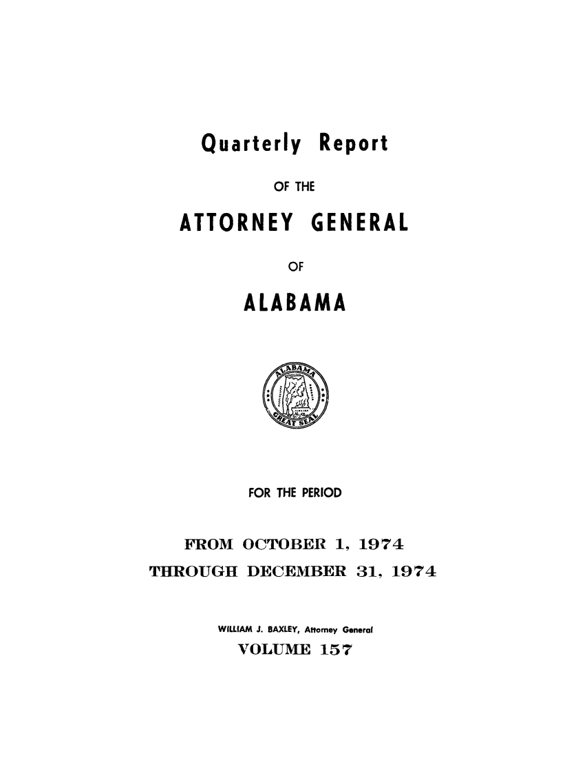 handle is hein.sag/sagal0293 and id is 1 raw text is: Quarterly Report
OF THE
ATTORNEY GENERAL
OF

ALABAMA

FOR THE PERIOD

FROM
THROUGH

OCTOBER 1, 1974
DECEMBER 31, 1974

WILLIAM J. BAXLEY, Attorney General
VOLUME 157



